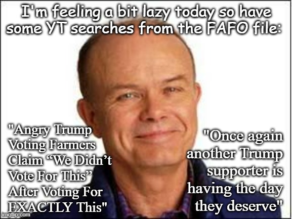 Heya, Trump-cult kids... | I'm feeling a bit lazy today so have
some YT searches from the FAFO file:; "Angry Trump
Voting Farmers
Claim “We Didn’t
Vote For This”
After Voting For
EXACTLY This"; "Once again
another Trump
supporter is
having the day
they deserve" | image tagged in red foreman,lol,fafo,we warned you | made w/ Imgflip meme maker