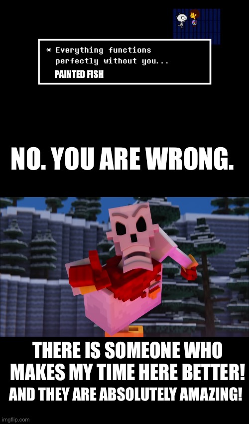 Random thought I guess? | PAINTED FISH; NO. YOU ARE WRONG. THERE IS SOMEONE WHO MAKES MY TIME HERE BETTER! AND THEY ARE ABSOLUTELY AMAZING! | made w/ Imgflip meme maker