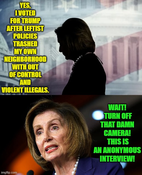 Now we know. | YES, I VOTED FOR TRUMP AFTER LEFTIST POLICIES TRASHED MY OWN NEIGHBORHOOD WITH OUT OF CONTROL AND VIOLENT ILLEGALS. WAIT!  TURN OFF THAT DAMN CAMERA!  THIS IS AN ANONYMOUS INTERVIEW! | image tagged in yep | made w/ Imgflip meme maker