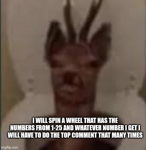 /j /j /j /j /j | I WILL SPIN A WHEEL THAT HAS THE NUMBERS FROM 1-25 AND WHATEVER NUMBER I GET I WILL HAVE TO DO THE TOP COMMENT THAT MANY TIMES | image tagged in /j /j /j /j /j | made w/ Imgflip meme maker