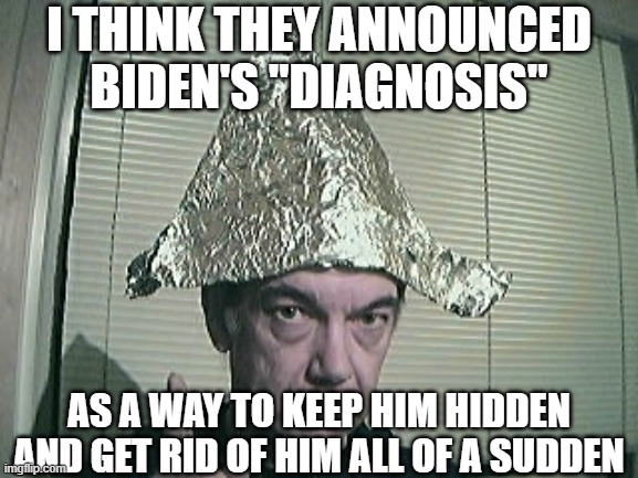 tinfoil hat | I THINK THEY ANNOUNCED BIDEN'S "DIAGNOSIS" AS A WAY TO KEEP HIM HIDDEN AND GET RID OF HIM ALL OF A SUDDEN | image tagged in tinfoil hat | made w/ Imgflip meme maker