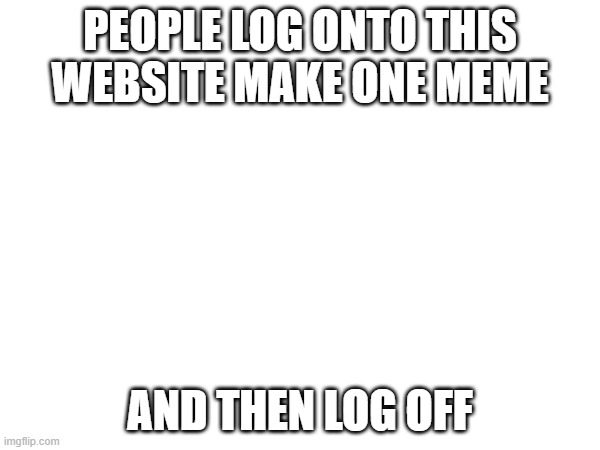 true | PEOPLE LOG ONTO THIS WEBSITE MAKE ONE MEME; AND THEN LOG OFF | image tagged in why | made w/ Imgflip meme maker