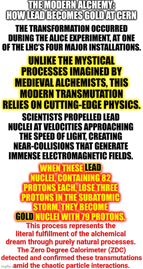 Long Story Full Of Science Vocab Made Short ... They've Turned Lead Into Gold | THE MODERN ALCHEMY: HOW LEAD BECOMES GOLD AT CERN; THE TRANSFORMATION OCCURRED DURING THE ALICE EXPERIMENT, AT ONE OF THE LHC’S FOUR MAJOR INSTALLATIONS. UNLIKE THE MYSTICAL PROCESSES IMAGINED BY MEDIEVAL ALCHEMISTS, THIS MODERN TRANSMUTATION RELIES ON CUTTING-EDGE PHYSICS. SCIENTISTS PROPELLED LEAD NUCLEI AT VELOCITIES APPROACHING THE SPEED OF LIGHT, CREATING NEAR-COLLISIONS THAT GENERATE IMMENSE ELECTROMAGNETIC FIELDS. WHEN THESE LEAD NUCLEI, CONTAINING 82 PROTONS EACH, LOSE THREE PROTONS IN THE SUBATOMIC STORM, THEY BECOME GOLD NUCLEI WITH 79 PROTONS. LEAD; GOLD; This process represents the literal fulfillment of the alchemical dream through purely natural processes. The Zero Degree Calorimeter (ZDC) detected and confirmed these transmutations amid the chaotic particle interactions. | image tagged in memes,alchemy,fullmetal alchemist,lead into gold,science,yo what's up | made w/ Imgflip meme maker
