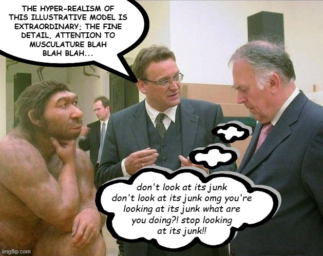 Like a gross magnet fr fr | THE HYPER-REALISM OF
THIS ILLUSTRATIVE MODEL IS
EXTRAORDINARY; THE FINE
DETAIL, ATTENTION TO
MUSCULATURE BLAH
BLAH BLAH... don't look at its junk
don't look at its junk omg you're
looking at its junk what are
you doing?! stop looking
at its junk!! | image tagged in caveman conversation,socially awkward,uncomfortable | made w/ Imgflip meme maker