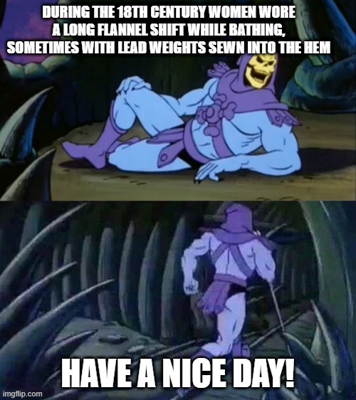 Skeletor disturbing facts | DURING THE 18TH CENTURY WOMEN WORE A LONG FLANNEL SHIFT WHILE BATHING, SOMETIMES WITH LEAD WEIGHTS SEWN INTO THE HEM HAVE A NICE DAY! | image tagged in skeletor disturbing facts | made w/ Imgflip meme maker