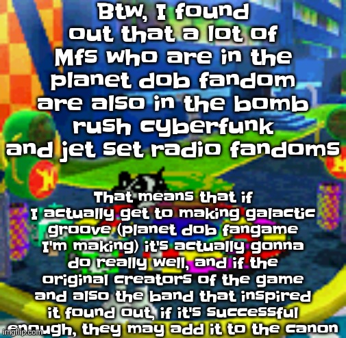 Chat this could be a genius idea. Ladies and gentlemen I may not have a brain but I have an idea | Btw, I found out that a lot of Mfs who are in the planet dob fandom are also in the bomb rush cyberfunk and jet set radio fandoms; That means that if I actually get to making galactic groove (planet dob fangame I'm making) it's actually gonna do really well, and if the original creators of the game and also the band that inspired it found out, if it's successful enough, they may add it to the canon | image tagged in whoag | made w/ Imgflip meme maker