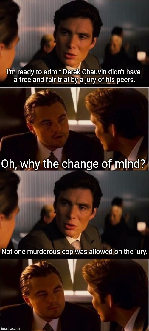 seasick inception | I'm ready to admit Derek Chauvin didn't have 
a free and fair trial by a jury of his peers. Oh, why the change of mind? Not one murderous cop was allowed on the jury. | image tagged in seasick inception | made w/ Imgflip meme maker