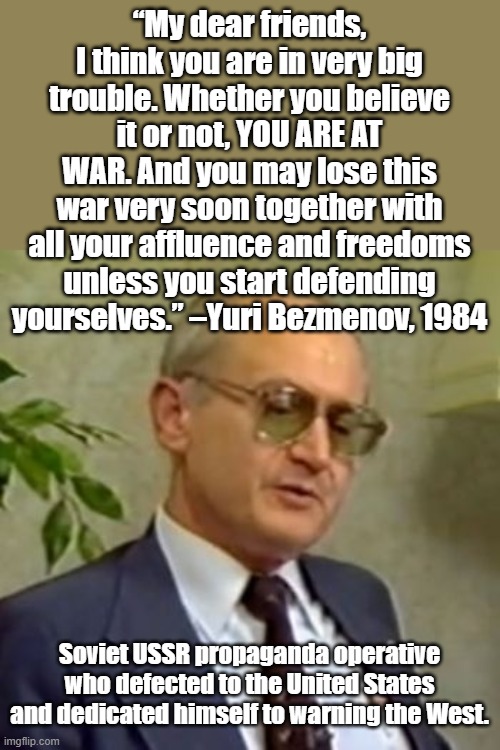 As long as Antifa breathes, Pro palestine protests continue and Democrats walk the earth, WE ARE AT WAR | “My dear friends, I think you are in very big trouble. Whether you believe it or not, YOU ARE AT WAR. And you may lose this war very soon together with all your affluence and freedoms unless you start defending yourselves.” –Yuri Bezmenov, 1984; Soviet USSR propaganda operative who defected to the United States and dedicated himself to warning the West. | image tagged in yuri bezmenov | made w/ Imgflip meme maker