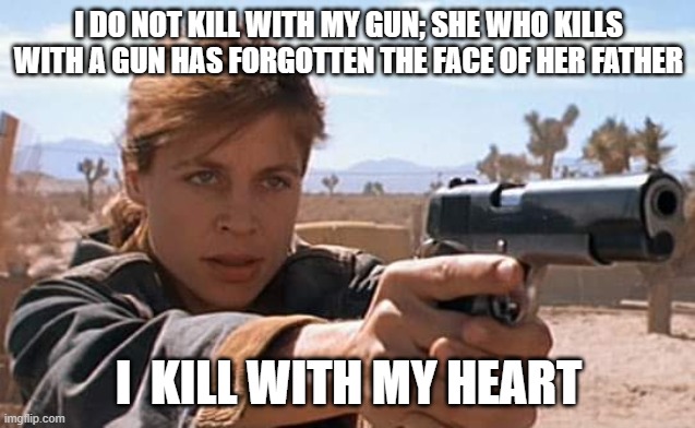 Sarah Connor, Hile Gunslinger! | I DO NOT KILL WITH MY GUN; SHE WHO KILLS WITH A GUN HAS FORGOTTEN THE FACE OF HER FATHER; I  KILL WITH MY HEART | image tagged in sarah connor,rkba,45 colt,gunslinger,the dark tower | made w/ Imgflip meme maker