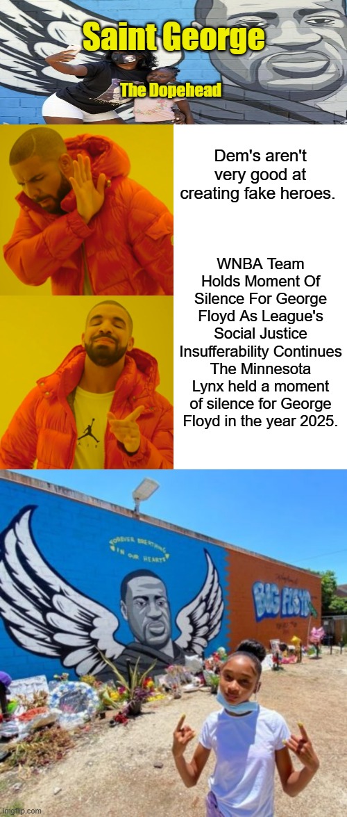 You Black Parents need to promote better heroes to your kids.Try a Thomas Sowell instead of George or Barry | Saint George; The Dopehead; Dem's aren't very good at creating fake heroes. WNBA Team Holds Moment Of Silence For George Floyd As League's Social Justice Insufferability Continues
The Minnesota Lynx held a moment of silence for George Floyd in the year 2025. | image tagged in memes,drake hotline bling | made w/ Imgflip meme maker
