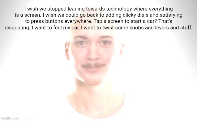 Bald Jimmyhere | I wish we stopped leaning towards technology where everything is a screen. I wish we could go back to adding clicky dials and satisfying to press buttons everywhere. Tap a screen to start a car? That's disgusting. I want to feel my car, I want to twist some knobs and levers and stuff. | image tagged in bald jimmyhere | made w/ Imgflip meme maker