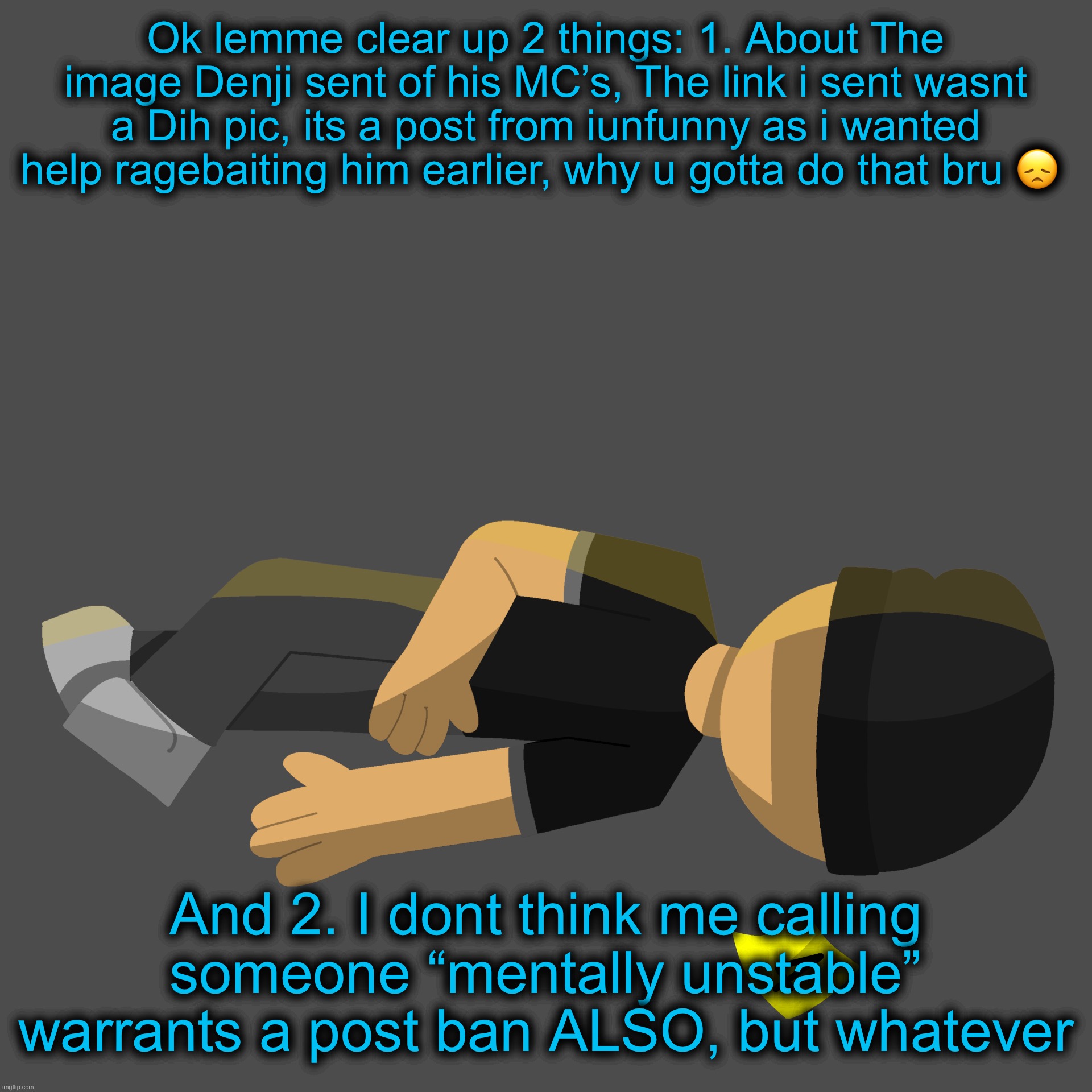 enozraW | Ok lemme clear up 2 things: 1. About The image Denji sent of his MC’s, The link i sent wasnt a Dih pic, its a post from iunfunny as i wanted help ragebaiting him earlier, why u gotta do that bru 😞; And 2. I dont think me calling someone “mentally unstable” warrants a post ban ALSO, but whatever | image tagged in issac in the family guy death pose | made w/ Imgflip meme maker