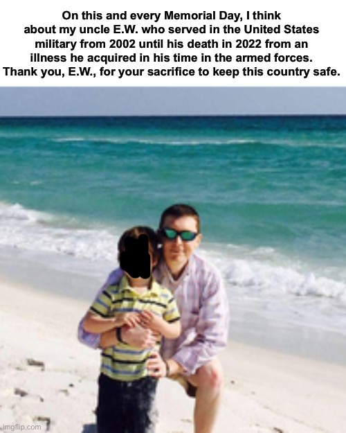 On this and every Memorial Day, I think about my uncle E.W. who served in the United States military from 2002 until his death in 2022 from an illness he acquired in his time in the armed forces. Thank you, E.W., for your sacrifice to keep this country safe. | made w/ Imgflip meme maker