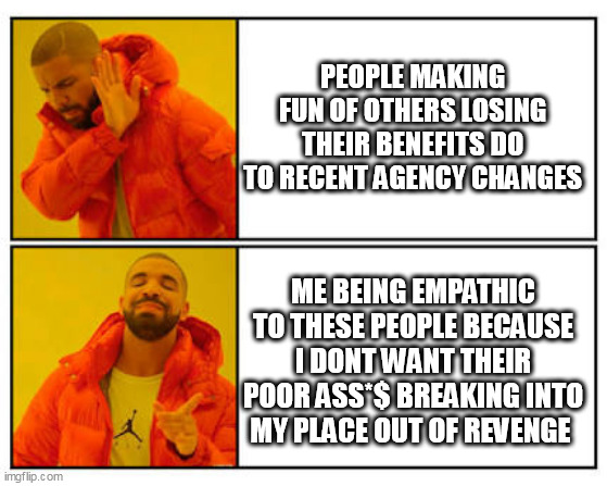 People making fun of others losing their benefits do to recent agency changes | PEOPLE MAKING FUN OF OTHERS LOSING THEIR BENEFITS DO TO RECENT AGENCY CHANGES; ME BEING EMPATHIC TO THESE PEOPLE BECAUSE I DONT WANT THEIR POOR ASS*$ BREAKING INTO MY PLACE OUT OF REVENGE | image tagged in no - yes,politics,benefits,breakin,revenge,poor people | made w/ Imgflip meme maker