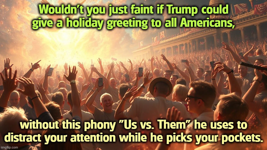Such class! Trump's nasty Memorial Day greeting was truly disgusting. We're all Americans, even the ones that hate his guts. | Wouldn't you just faint if Trump could give a holiday greeting to all Americans, without this phony "Us vs. Them" he uses to distract your attention while he picks your pockets. | image tagged in trump,division,hatred,nasty,ugly,jerk | made w/ Imgflip meme maker