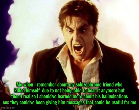 This feeling is ahh | Me when I remember about my schizophrenic friend who killed himself  due to not being able to bear it anymore but then I realise I should've learned more about his hallucinations cos they could've been giving him messages that could be useful for me | image tagged in al pacino satan | made w/ Imgflip meme maker