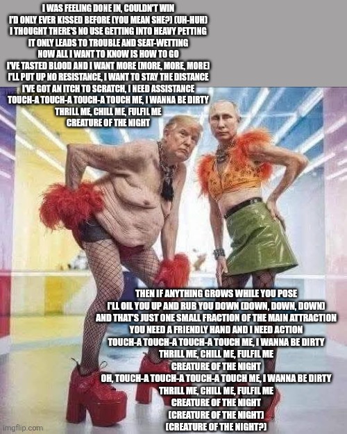 Creatures of the night | I WAS FEELING DONE IN, COULDN'T WIN
I'D ONLY EVER KISSED BEFORE (YOU MEAN SHE?) (UH-HUH)
I THOUGHT THERE'S NO USE GETTING INTO HEAVY PETTING
IT ONLY LEADS TO TROUBLE AND SEAT-WETTING
NOW ALL I WANT TO KNOW IS HOW TO GO
I'VE TASTED BLOOD AND I WANT MORE (MORE, MORE, MORE)
I'LL PUT UP NO RESISTANCE, I WANT TO STAY THE DISTANCE
I'VE GOT AN ITCH TO SCRATCH, I NEED ASSISTANCE
TOUCH-A TOUCH-A TOUCH-A TOUCH ME, I WANNA BE DIRTY
THRILL ME, CHILL ME, FULFIL ME
CREATURE OF THE NIGHT; THEN IF ANYTHING GROWS WHILE YOU POSE
I'LL OIL YOU UP AND RUB YOU DOWN (DOWN, DOWN, DOWN)
AND THAT'S JUST ONE SMALL FRACTION OF THE MAIN ATTRACTION
YOU NEED A FRIENDLY HAND AND I NEED ACTION
TOUCH-A TOUCH-A TOUCH-A TOUCH ME, I WANNA BE DIRTY
THRILL ME, CHILL ME, FULFIL ME
CREATURE OF THE NIGHT
OH, TOUCH-A TOUCH-A TOUCH-A TOUCH ME, I WANNA BE DIRTY
THRILL ME, CHILL ME, FULFIL ME
CREATURE OF THE NIGHT
(CREATURE OF THE NIGHT)
(CREATURE OF THE NIGHT?) | made w/ Imgflip meme maker