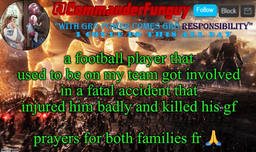 sad fr | a football player that used to be on my team got involved in a fatal accident that injured him badly and killed his gf; prayers for both families fr 🙏 | image tagged in commanderfunguy announcement template | made w/ Imgflip meme maker