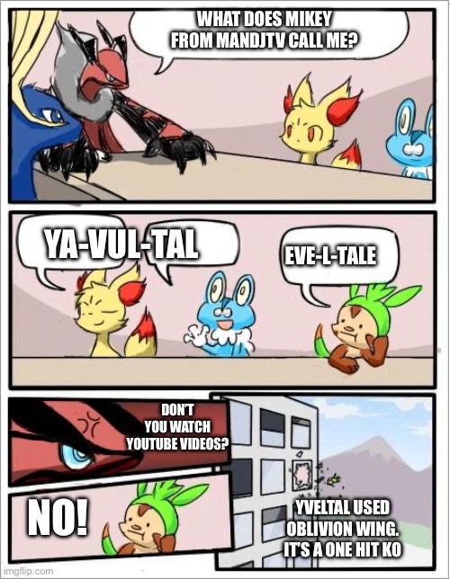 Thank you to MandJTV for this pronunciation of Yveltal | WHAT DOES MIKEY FROM MANDJTV CALL ME? YA-VUL-TAL; EVE-L-TALE; DON’T YOU WATCH YOUTUBE VIDEOS? NO! YVELTAL USED OBLIVION WING. IT’S A ONE HIT KO | image tagged in pokemon board meeting,pokemon | made w/ Imgflip meme maker