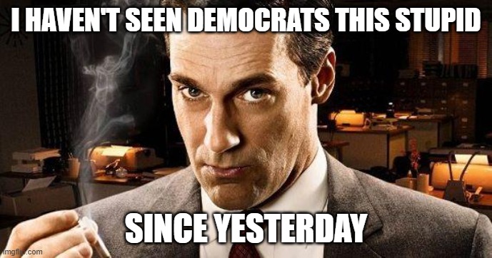 stupid, democrats, liars, garbage, filth, anti american, assclowns, trump wins again, | I HAVEN'T SEEN DEMOCRATS THIS STUPID; SINCE YESTERDAY | image tagged in mad men | made w/ Imgflip meme maker