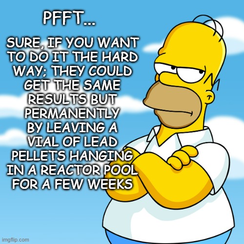 Homer Simpson Arms Crossed Annoyed | PFFT... SURE, IF YOU WANT
TO DO IT THE HARD
WAY; THEY COULD
GET THE SAME
RESULTS BUT
PERMANENTLY
BY LEAVING A
VIAL OF LEAD
PELLETS HANGING
I | image tagged in homer simpson arms crossed annoyed | made w/ Imgflip meme maker