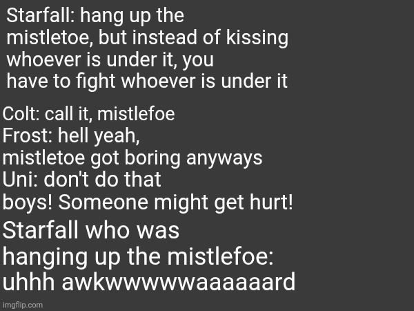 Es: handmade incorrect quotes | Starfall: hang up the mistletoe, but instead of kissing whoever is under it, you have to fight whoever is under it; Colt: call it, mistlefoe; Frost: hell yeah, mistletoe got boring anyways; Uni: don't do that boys! Someone might get hurt! Starfall who was hanging up the mistlefoe: uhhh awkwwwwwaaaaaard | made w/ Imgflip meme maker