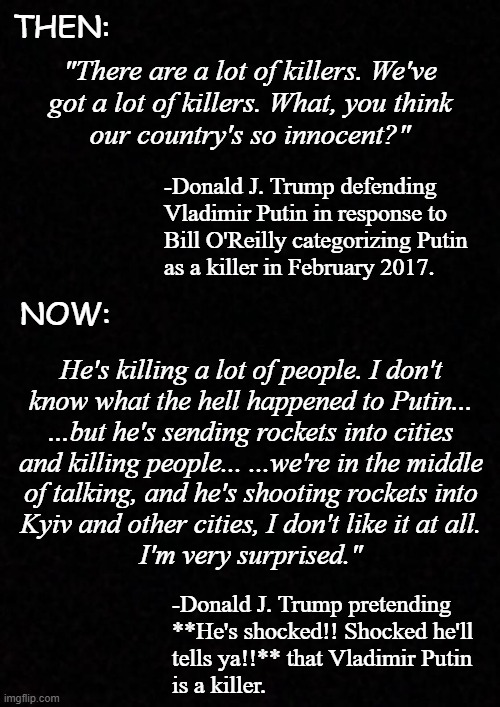"If elephants never forget, then Trump's no republican." *OR* "Well, Trump-cult kids, are you gonna fall for that?" | THEN:; "There are a lot of killers. We've
got a lot of killers. What, you think
our country's so innocent?"; -Donald J. Trump defending
Vladimir Putin in response to
Bill O'Reilly categorizing Putin
as a killer in February 2017. NOW:; He's killing a lot of people. I don't
know what the hell happened to Putin...
...but he's sending rockets into cities
and killing people... ...we're in the middle
of talking, and he's shooting rockets into
Kyiv and other cities, I don't like it at all.
I'm very surprised."; -Donald J. Trump pretending
**He's shocked!! Shocked he'll
tells ya!!** that Vladimir Putin
is a killer. | image tagged in blank,trump unfit unqualified dangerous,phony | made w/ Imgflip meme maker