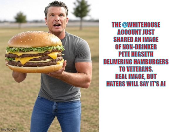 sober pete brings the goods | THE @WHITEHOUSE ACCOUNT JUST SHARED AN IMAGE OF NON-DRINKER PETE HEGSETH DELIVERING HAMBURGERS TO VETERANS. REAL IMAGE, BUT HATERS WILL SAY IT'S AI | made w/ Imgflip meme maker