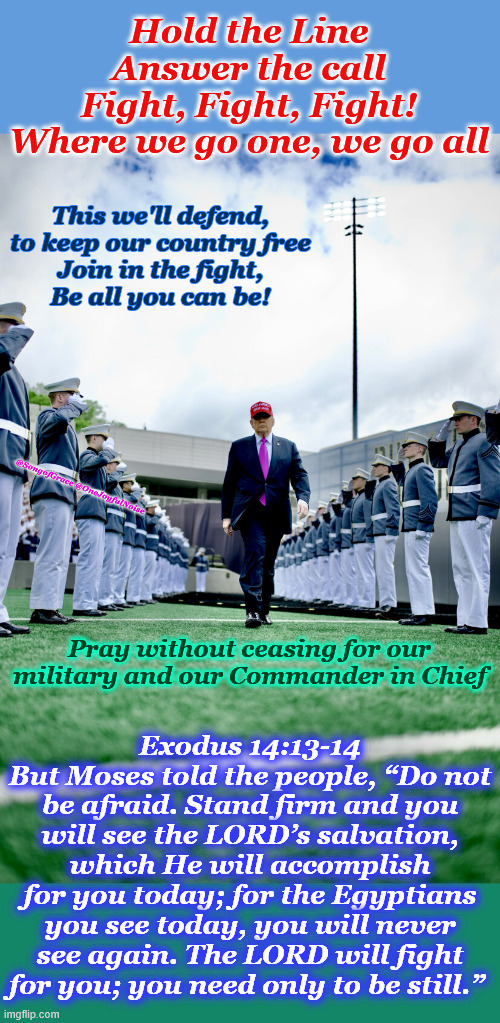 Exodus 14:13-14 | Hold the Line
Answer the call
Fight, Fight, Fight!
Where we go one, we go all; This we'll defend,
to keep our country free
Join in the fight,
Be all you can be! @SongofGrace @OneJoyfulNoise; Exodus 14:13-14
But Moses told the people, “Do not be afraid. Stand firm and you will see the LORD’s salvation, which He will accomplish for you today; for the Egyptians you see today, you will never see again. The LORD will fight for you; you need only to be still.”; Pray without ceasing for our military and our Commander in Chief | image tagged in pray for our military | made w/ Imgflip meme maker