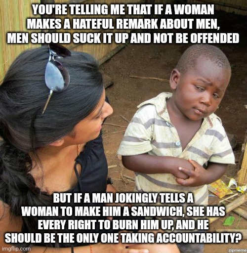 "Remember, kids, we're the nicer sex and want equality; that's why we react violently to jokes about us!" | YOU'RE TELLING ME THAT IF A WOMAN MAKES A HATEFUL REMARK ABOUT MEN, MEN SHOULD SUCK IT UP AND NOT BE OFFENDED; BUT IF A MAN JOKINGLY TELLS A WOMAN TO MAKE HIM A SANDWICH, SHE HAS EVERY RIGHT TO BURN HIM UP, AND HE SHOULD BE THE ONLY ONE TAKING ACCOUNTABILITY? | image tagged in black kid | made w/ Imgflip meme maker