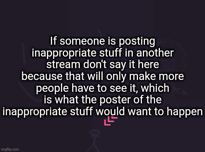 vik's image | If someone is posting inappropriate stuff in another stream don't say it here because that will only make more people have to see it, which is what the poster of the inappropriate stuff would want to happen | image tagged in vik's image | made w/ Imgflip meme maker