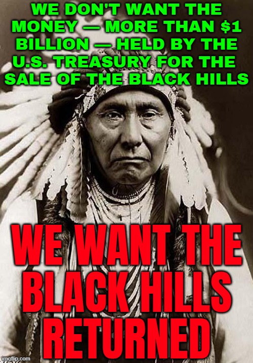 The Sioux Nation Wants The Black Hills Returned | WE DON'T WANT THE MONEY — MORE THAN $1 BILLION — HELD BY THE U.S. TREASURY FOR THE 
SALE OF THE BLACK HILLS; WE WANT THE
BLACK HILLS
RETURNED | image tagged in wise old indian chief,native american,native americans,human rights,evil government,us government | made w/ Imgflip meme maker