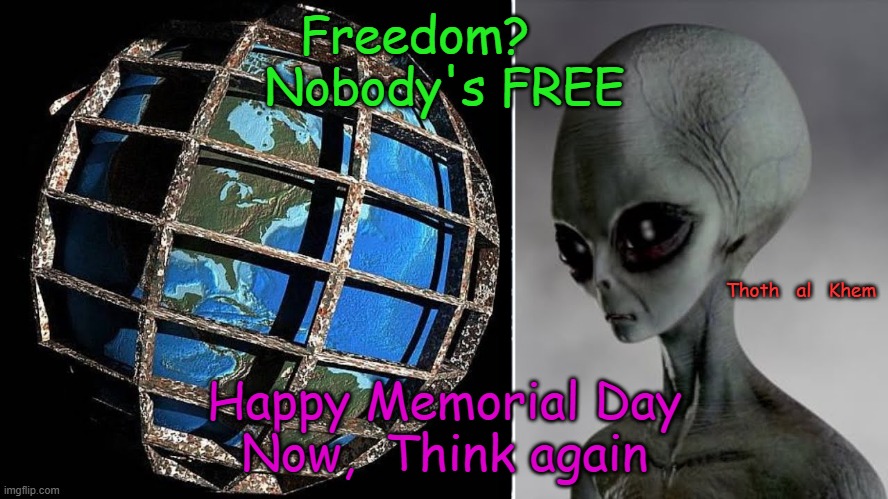 Earth is a PRISON PLANET for SOULS, IMMORTAL SOULS | Freedom?    
Nobody's FREE; Thoth   al   Khem; Happy Memorial Day
Now,  Think again | image tagged in godlike,souls,immortal spirit beings,you are immortal,with amnesia,on hell earth | made w/ Imgflip meme maker