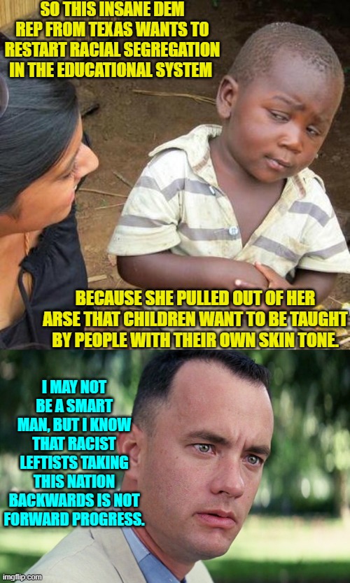 Yeah leftists, let's also go back to judging intelligence by measuring faces with calipers. | SO THIS INSANE DEM REP FROM TEXAS WANTS TO RESTART RACIAL SEGREGATION IN THE EDUCATIONAL SYSTEM; BECAUSE SHE PULLED OUT OF HER ARSE THAT CHILDREN WANT TO BE TAUGHT BY PEOPLE WITH THEIR OWN SKIN TONE. I MAY NOT BE A SMART MAN, BUT I KNOW THAT RACIST LEFTISTS TAKING THIS NATION BACKWARDS IS NOT FORWARD PROGRESS. | image tagged in third world skeptical kid | made w/ Imgflip meme maker