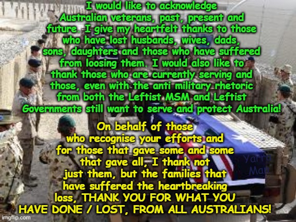 I would like to acknowledge and pay my respects for all veterans who have served Australia. | I would like to acknowledge Australian veterans, past, present and future. I give my heartfelt thanks to those who have lost husbands, wives, dads, sons, daughters and those who have suffered from loosing them. I would also like to thank those who are currently serving and those, even with the anti military rhetoric from both the Leftist MSM and Leftist Governments still want to serve and protect Australia! On behalf of those who recognise your efforts and for those that gave some and some that gave all, I thank not just them, but the families that have suffered the heartbreaking loss, THANK YOU FOR WHAT YOU HAVE DONE / LOST, FROM ALL AUSTRALIANS! Yarra Man | image tagged in decency,non woke,no self gratification by proxy,leftist msm governments,biden stalin starmer albanese,dei | made w/ Imgflip meme maker