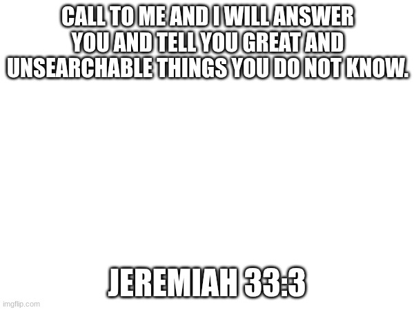 daily verse | CALL TO ME AND I WILL ANSWER YOU AND TELL YOU GREAT AND UNSEARCHABLE THINGS YOU DO NOT KNOW. JEREMIAH 33:3 | made w/ Imgflip meme maker