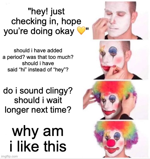 Clown Applying Makeup | "hey! just checking in, hope you’re doing okay 💛"; should i have added a period? was that too much?
should i have said “hi” instead of “hey”? do i sound clingy?
should i wait longer next time? why am i like this | image tagged in memes,clown applying makeup | made w/ Imgflip meme maker