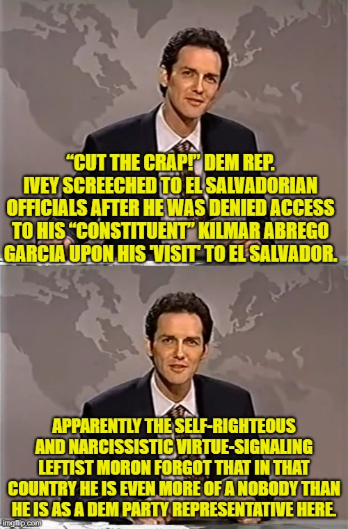 He's lucky they didn't SHOW HIM how little he matters over there. | “CUT THE CRAP!” DEM REP. IVEY SCREECHED TO EL SALVADORIAN OFFICIALS AFTER HE WAS DENIED ACCESS TO HIS “CONSTITUENT” KILMAR ABREGO GARCIA UPON HIS 'VISIT' TO EL SALVADOR. APPARENTLY THE SELF-RIGHTEOUS AND NARCISSISTIC VIRTUE-SIGNALING LEFTIST MORON FORGOT THAT IN THAT COUNTRY HE IS EVEN MORE OF A NOBODY THAN HE IS AS A DEM PARTY REPRESENTATIVE HERE. | image tagged in weekend update with norm | made w/ Imgflip meme maker