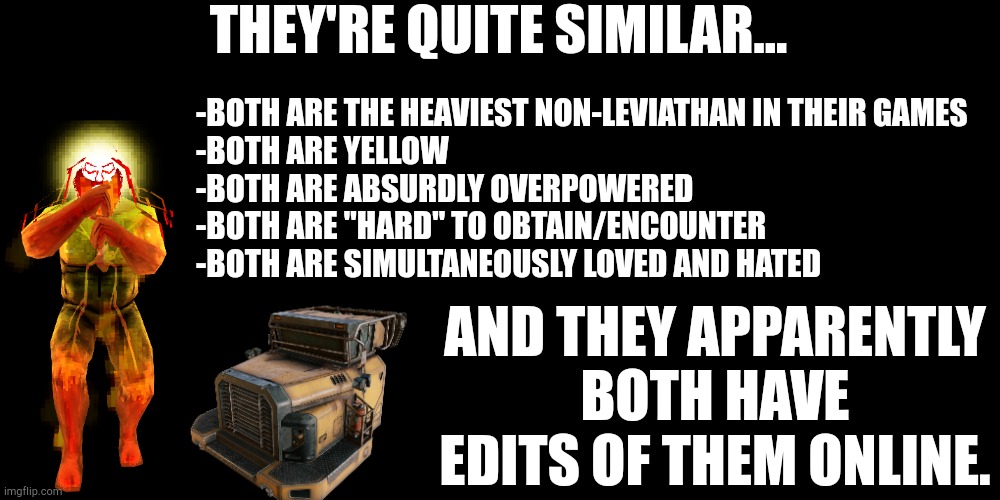THEY'RE QUITE SIMILAR... -BOTH ARE THE HEAVIEST NON-LEVIATHAN IN THEIR GAMES

-BOTH ARE YELLOW

-BOTH ARE ABSURDLY OVERPOWERED

-BOTH ARE "HARD" TO OBTAIN/ENCOUNTER

-BOTH ARE SIMULTANEOUSLY LOVED AND HATED; AND THEY APPARENTLY BOTH HAVE EDITS OF THEM ONLINE. | made w/ Imgflip meme maker