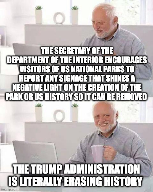 Don't even try to defend this, it is literally erasing history that doesn't align with with a narritive | THE SECRETARY OF THE DEPARTMENT OF THE INTERIOR ENCOURAGES VISITORS OF US NATIONAL PARKS TO REPORT ANY SIGNAGE THAT SHINES A NEGATIVE LIGHT ON THE CREATION OF THE PARK OR US HISTORY SO IT CAN BE REMOVED; THE TRUMP ADMINISTRATION IS LITERALLY ERASING HISTORY | image tagged in hide the pain harold,politics,national parks,white washing,history,agenda | made w/ Imgflip meme maker