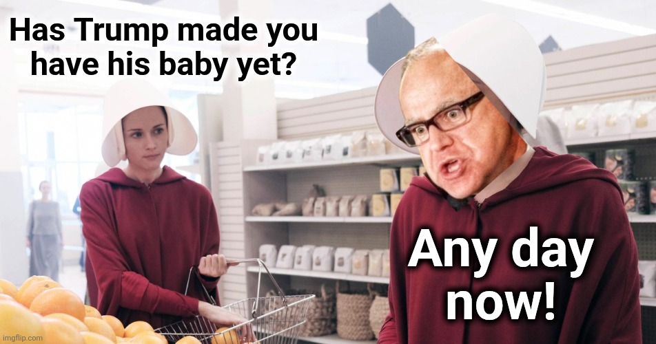 The Handmaid's Tale | Has Trump made you
have his baby yet? Any day
now! | image tagged in the handmaid's tale,tim walz,democrats,trump derangement syndrome,men can get pregnant,insanity | made w/ Imgflip meme maker