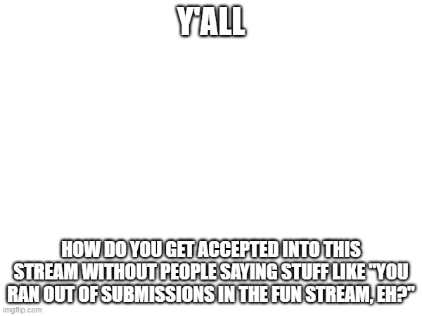 Or do you not have to?... Idk. Just show me around. | Y'ALL; HOW DO YOU GET ACCEPTED INTO THIS STREAM WITHOUT PEOPLE SAYING STUFF LIKE "YOU RAN OUT OF SUBMISSIONS IN THE FUN STREAM, EH?" | made w/ Imgflip meme maker