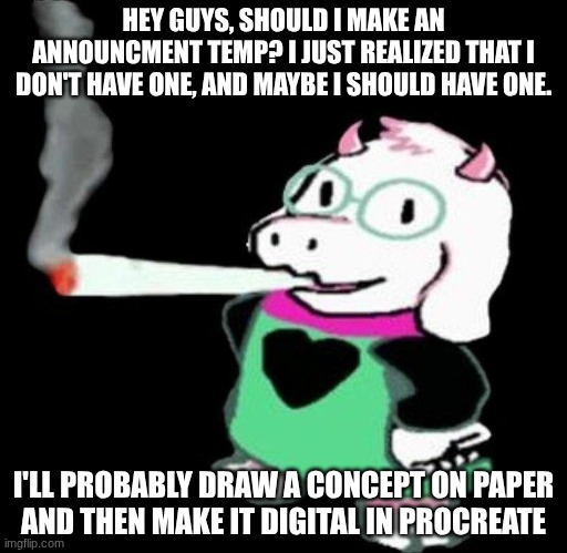 Just an idea | HEY GUYS, SHOULD I MAKE AN ANNOUNCMENT TEMP? I JUST REALIZED THAT I DON'T HAVE ONE, AND MAYBE I SHOULD HAVE ONE. I'LL PROBABLY DRAW A CONCEPT ON PAPER
AND THEN MAKE IT DIGITAL IN PROCREATE | image tagged in ralsei smoking,undertale,maybe i will,maybe i won't,why are you reading the tags | made w/ Imgflip meme maker