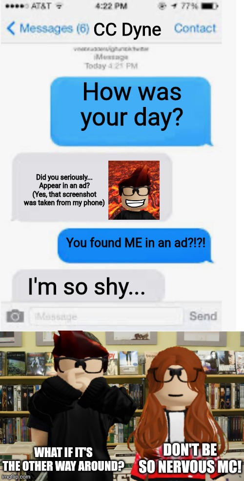 CC stumbled across her best friend in an ad | CC Dyne; How was your day? Did you seriously... Appear in an ad?
(Yes, that screenshot was taken from my phone); You found ME in an ad?!?! I'm so shy... WHAT IF IT'S THE OTHER WAY AROUND? DON'T BE SO NERVOUS MC! | image tagged in mc,cc,ads,moscovio may,urvideo,random | made w/ Imgflip meme maker