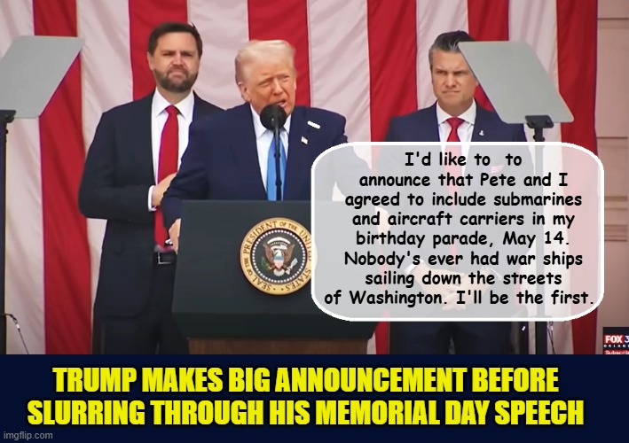 After boasting about American Submarines how could he not include them? | I'd like to  to announce that Pete and I agreed to include submarines and aircraft carriers in my birthday parade, May 14. Nobody's ever had war ships sailing down the streets of Washington. I'll be the first. TRUMP MAKES BIG ANNOUNCEMENT BEFORE SLURRING THROUGH HIS MEMORIAL DAY SPEECH | image tagged in impeach trump,donald trump memes,government corruption,memorial day,trump is a moron | made w/ Imgflip meme maker