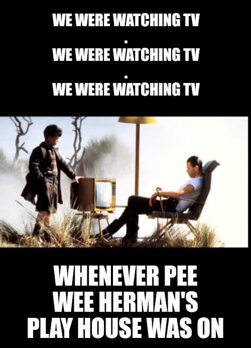 WE WERE WATCHING TV
.
WE WERE WATCHING TV
.
WE WERE WATCHING TV WHENEVER PEE WEE HERMAN'S PLAY HOUSE WAS ON | made w/ Imgflip meme maker