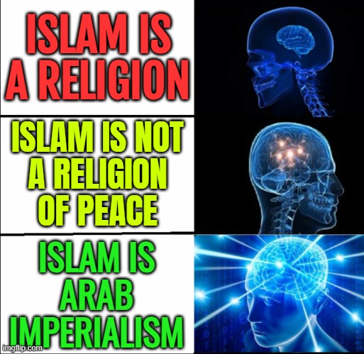 Islam Is Arab Imperialism | ISLAM IS
A RELIGION; ISLAM IS NOT
A RELIGION
OF PEACE; ISLAM IS
ARAB
IMPERIALISM | image tagged in galaxy brain 3 brains,saudi arabia,islam,jihad,islamic terrorism,radical islam | made w/ Imgflip meme maker