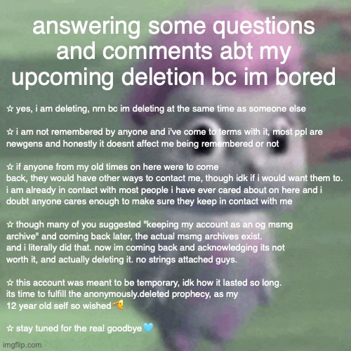 its 1 am | answering some questions and comments abt my upcoming deletion bc im bored; ✩ yes, i am deleting, nrn bc im deleting at the same time as someone else 
 
✩ i am not remembered by anyone and i've come to terms with it, most ppl are 
newgens and honestly it doesnt affect me being remembered or not
 
✩ if anyone from my old times on here were to come 
back, they would have other ways to contact me, though idk if i would want them to. 
i am already in contact with most people i have ever cared about on here and i 
doubt anyone cares enough to make sure they keep in contact with me
 
✩ though many of you suggested "keeping my account as an og msmg 
archive" and coming back later, the actual msmg archives exist. 
and i literally did that. now im coming back and acknowledging its not 
worth it, and actually deleting it. no strings attached guys.
 
✩ this account was meant to be temporary, idk how it lasted so long. 
its time to fulfill the anonymously.deleted prophecy, as my 
12 year old self so wished🫡 
 
✩ stay tuned for the real goodbye🩵 | made w/ Imgflip meme maker