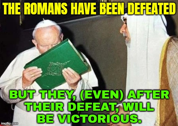 The Romans Have Been Defeated; But They, (Even) After Their Defeat, Will Be Victorious. | THE ROMANS HAVE BEEN DEFEATED; BUT THEY, (EVEN) AFTER
THEIR DEFEAT, WILL
BE VICTORIOUS. | image tagged in pope john paul ii kissing the koran,romans,roman empire,persians,iranian,christianity | made w/ Imgflip meme maker