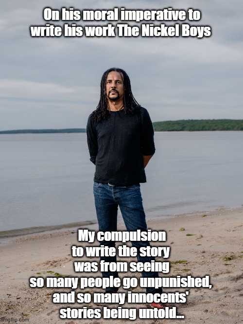 Colson Whitehead On His Moral Imperative To Write "The Nickel Boys" | On his moral imperative to write his work The Nickel Boys; My compulsion to write the story 
was from seeing so many people go unpunished, 
and so many innocents' 
stories being untold… | image tagged in colson whitehead,the nickel boys,the underground railroad,pulitzer prize,two pulitzer prizes,punishment and innocence | made w/ Imgflip meme maker